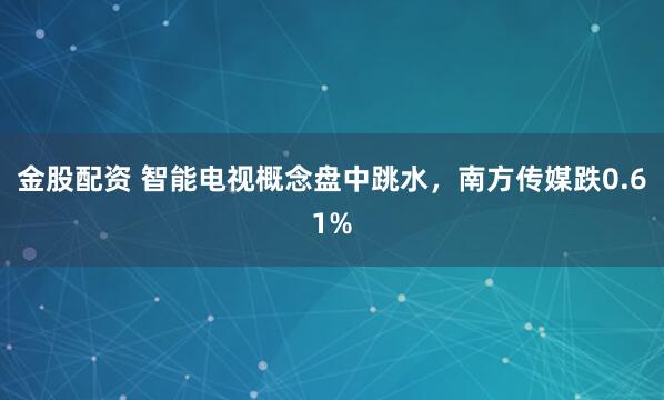 金股配资 智能电视概念盘中跳水，南方传媒跌0.61%