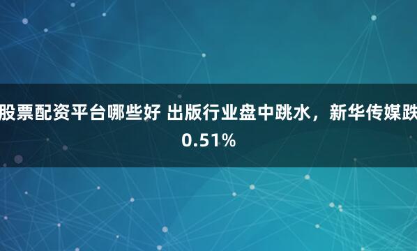 股票配资平台哪些好 出版行业盘中跳水，新华传媒跌0.51%