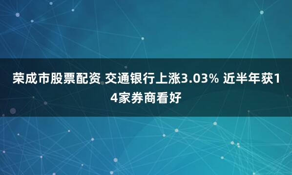 荣成市股票配资 交通银行上涨3.03% 近半年获14家券商看好