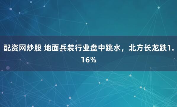 配资网炒股 地面兵装行业盘中跳水，北方长龙跌1.16%