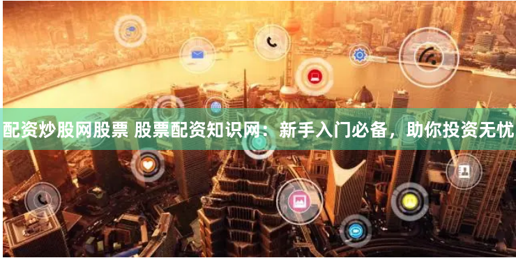 配资炒股网股票 股票配资知识网：新手入门必备，助你投资无忧