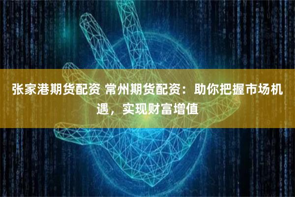 张家港期货配资 常州期货配资：助你把握市场机遇，实现财富增值