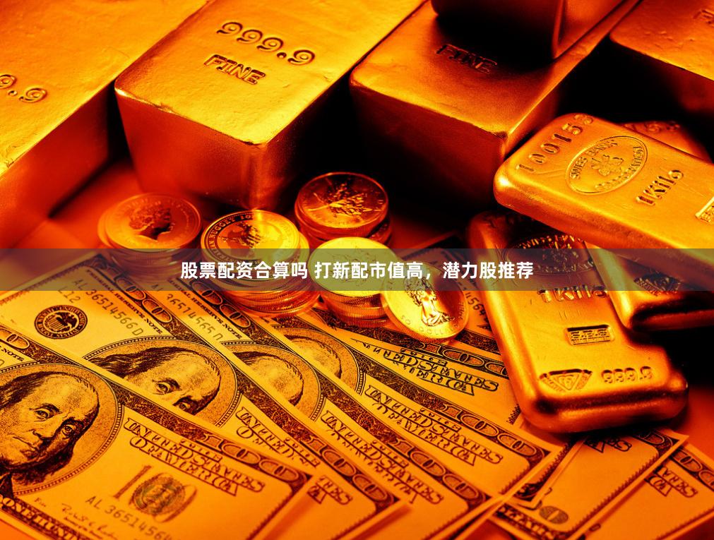 股票配资合算吗 打新配市值高，潜力股推荐