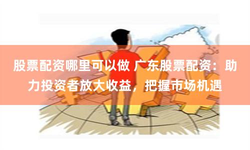 股票配资哪里可以做 广东股票配资：助力投资者放大收益，把握市场机遇