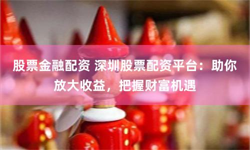 股票金融配资 深圳股票配资平台：助你放大收益，把握财富机遇