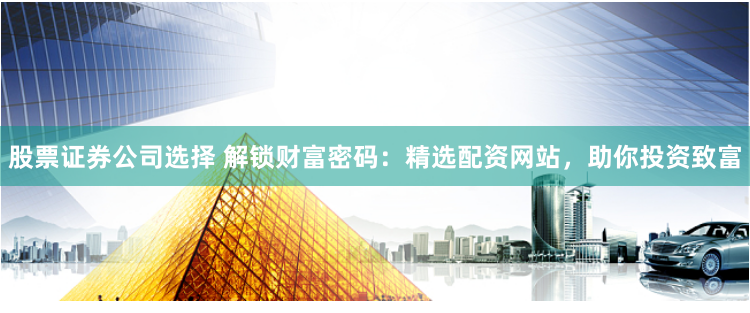 股票证券公司选择 解锁财富密码：精选配资网站，助你投资致富