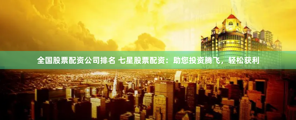 全国股票配资公司排名 七星股票配资：助您投资腾飞，轻松获利