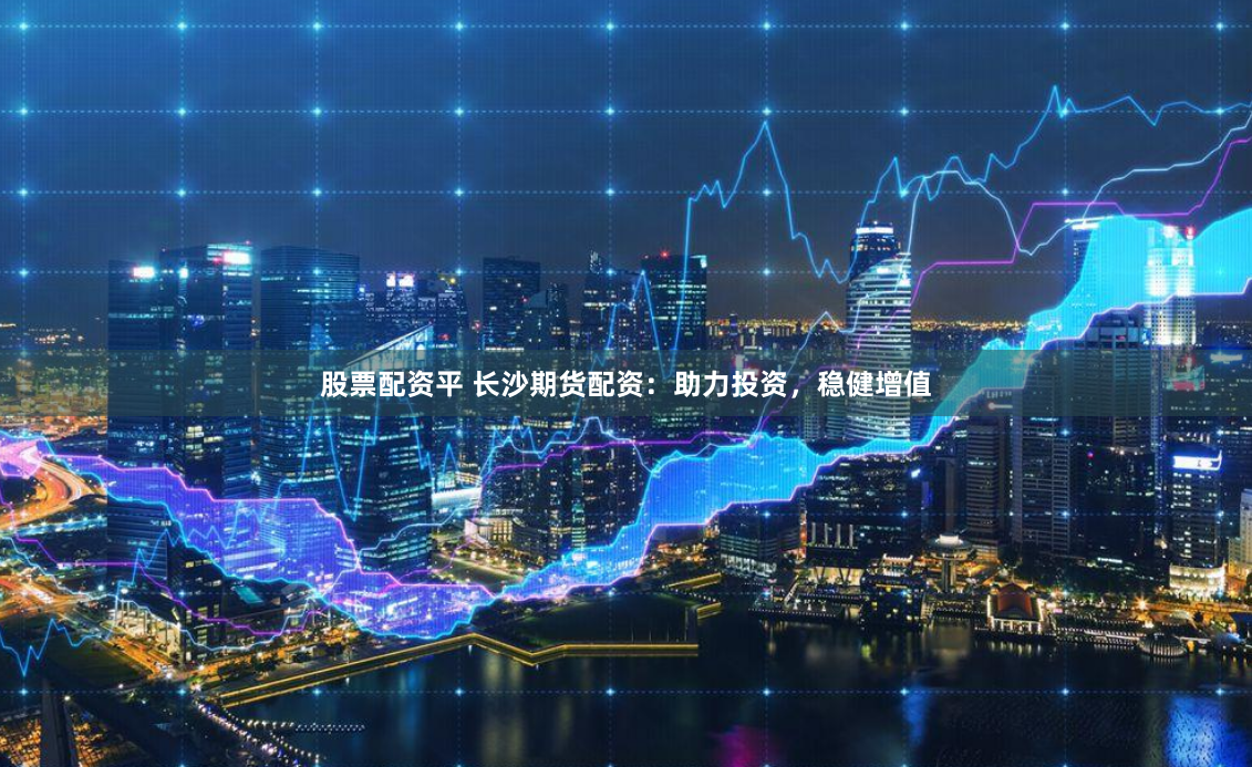 股票配资平 长沙期货配资：助力投资，稳健增值