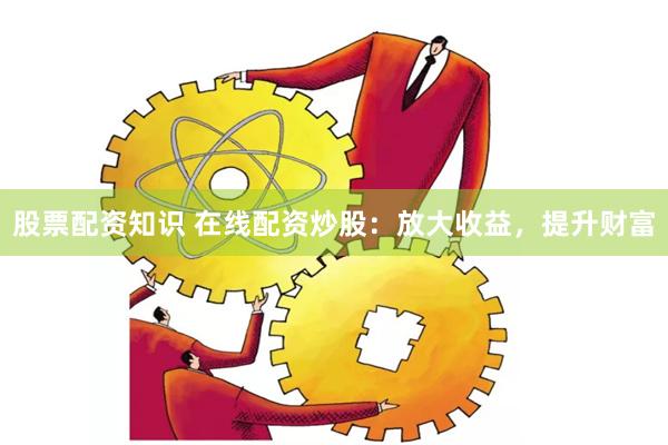 股票配资知识 在线配资炒股：放大收益，提升财富