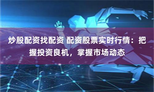 炒股配资找配资 配资股票实时行情：把握投资良机，掌握市场动态