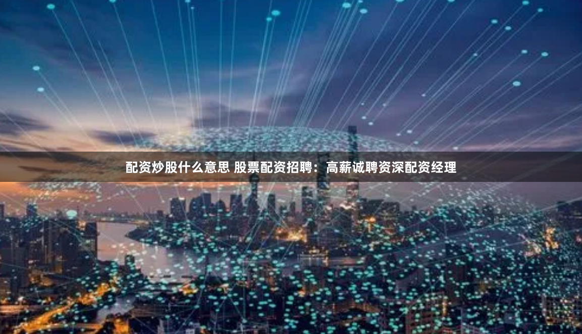 配资炒股什么意思 股票配资招聘：高薪诚聘资深配资经理