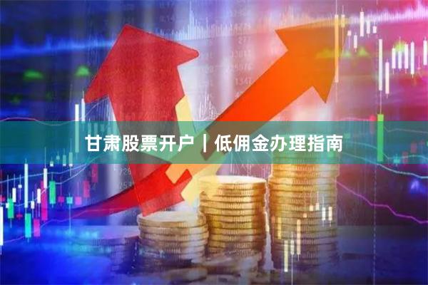 甘肃股票开户｜低佣金办理指南